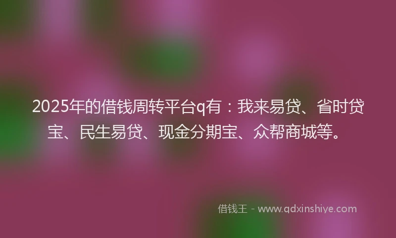 2025年的借钱周转平台q有：我来易贷、省时贷宝、民生易贷、现金分期宝、众帮商城等。