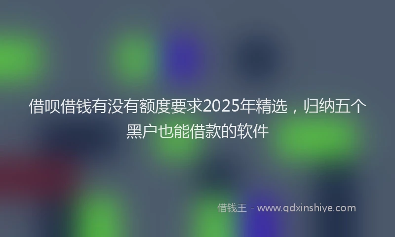 借呗借钱有没有额度要求2025年精选，归纳五个黑户也能借款的软件