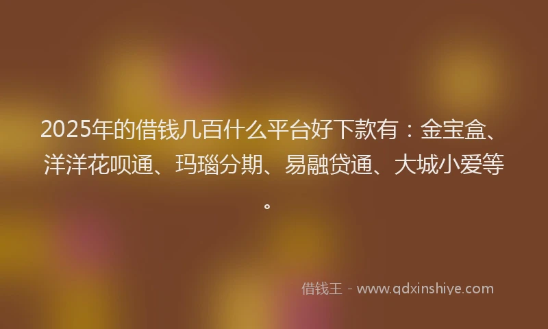 2025年的借钱几百什么平台好下款有：金宝盒、洋洋花呗通、玛瑙分期、易融贷通、大城小爱等。