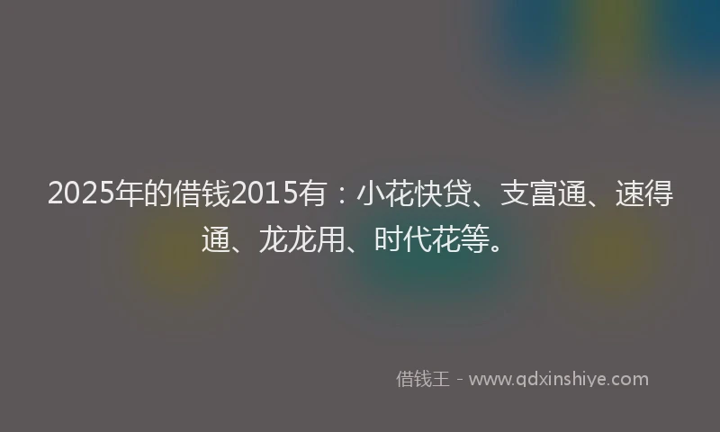 2025年的借钱2015有：小花快贷、支富通、速得通、龙龙用、时代花等。