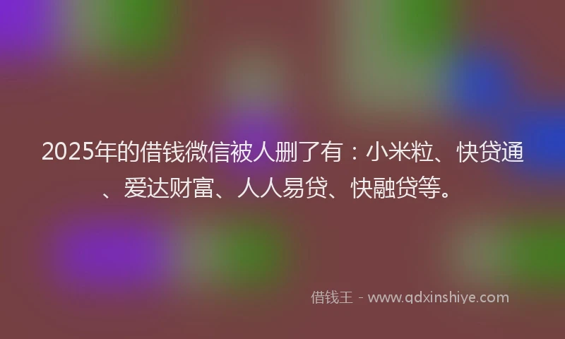 2025年的借钱微信被人删了有：小米粒、快贷通、爱达财富、人人易贷、快融贷等。