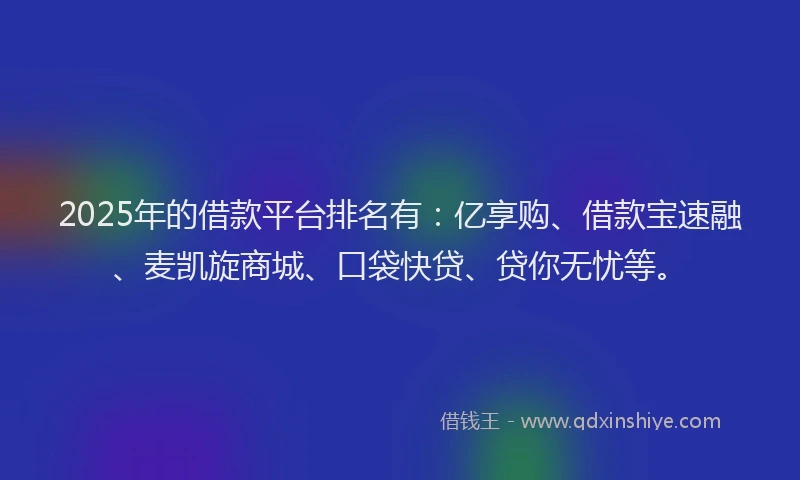 2025年的借款平台排名有：亿享购、借款宝速融、麦凯旋商城、口袋快贷、贷你无忧等。