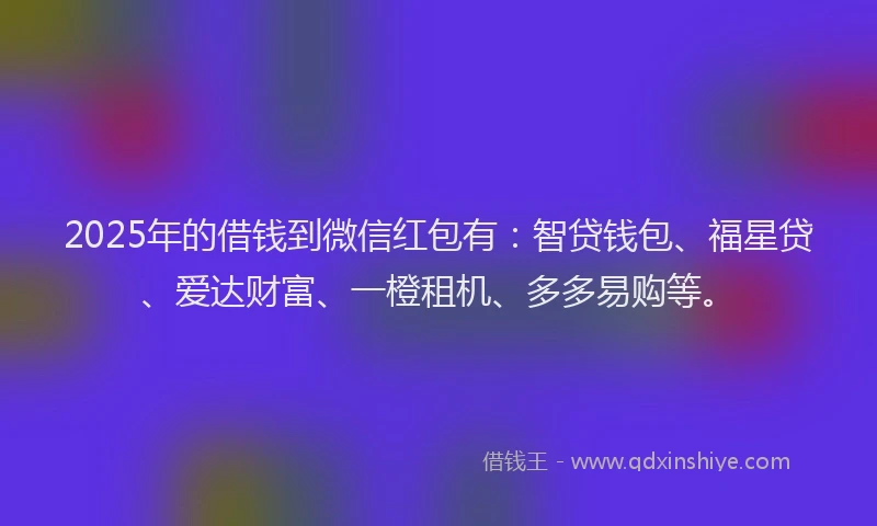 2025年的借钱到微信红包有：智贷钱包、福星贷、爱达财富、一橙租机、多多易购等。
