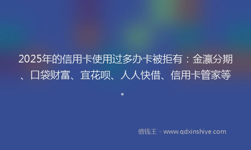 2025年的信用卡使用过多办卡被拒有：金瀛分期、口袋财富、宜花呗、人人快借、信用卡管家等。