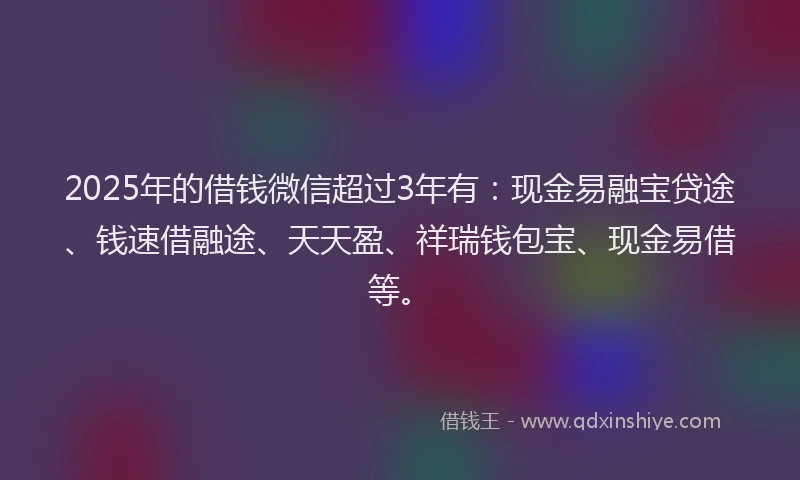 2025年的借钱微信超过3年有：现金易融宝贷途、钱速借融途、天天盈、祥瑞钱包宝、现金易借等。