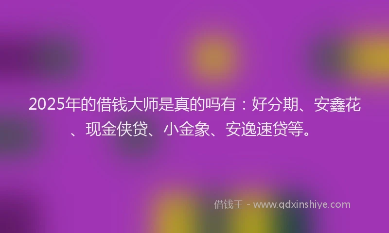 2025年的借钱大师是真的吗有：好分期、安鑫花、现金侠贷、小金象、安逸速贷等。