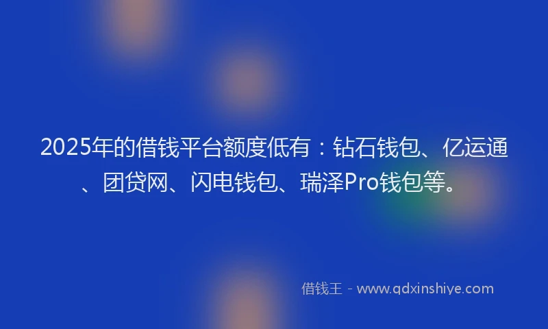 2025年的借钱平台额度低有：钻石钱包、亿运通、团贷网、闪电钱包、瑞泽Pro钱包等。