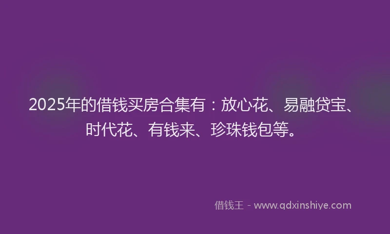 2025年的借钱买房合集有：放心花、易融贷宝、时代花、有钱来、珍珠钱包等。