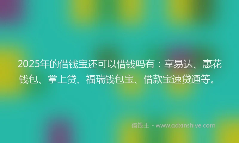 2025年的借钱宝还可以借钱吗有：享易达、惠花钱包、掌上贷、福瑞钱包宝、借款宝速贷通等。