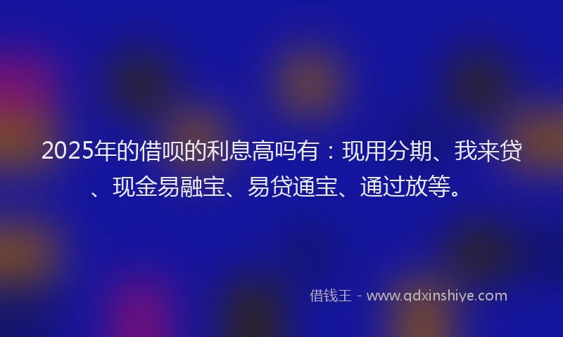 2025年的借呗的利息高吗有：现用分期、我来贷、现金易融宝、易贷通宝、通过放等。
