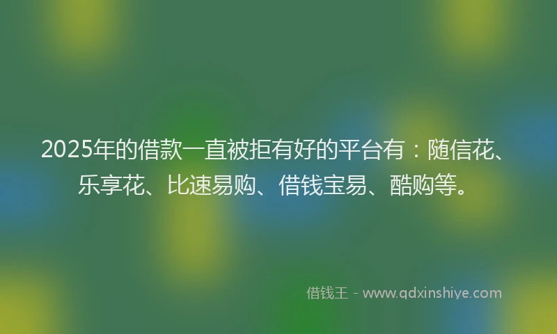 2025年的借款一直被拒有好的平台有：随信花、乐享花、比速易购、借钱宝易、酷购等。