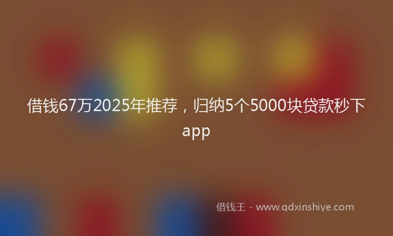 借钱67万2025年推荐，归纳5个5000块贷款秒下app