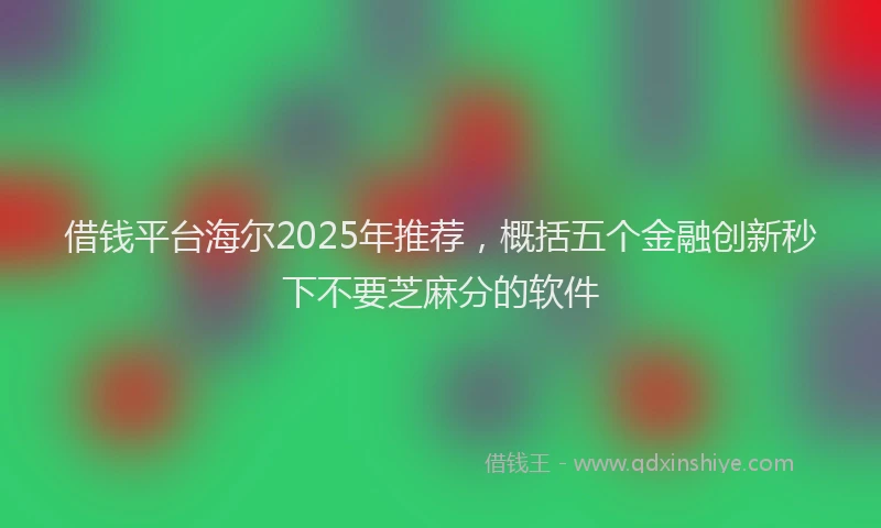 借钱平台海尔2025年推荐，概括五个金融创新秒下不要芝麻分的软件