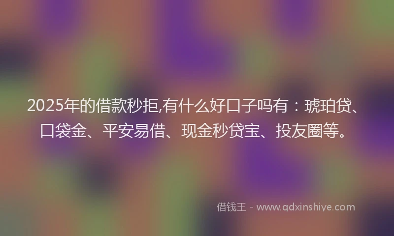 2025年的借款秒拒,有什么好口子吗有：琥珀贷、口袋金、平安易借、现金秒贷宝、投友圈等。