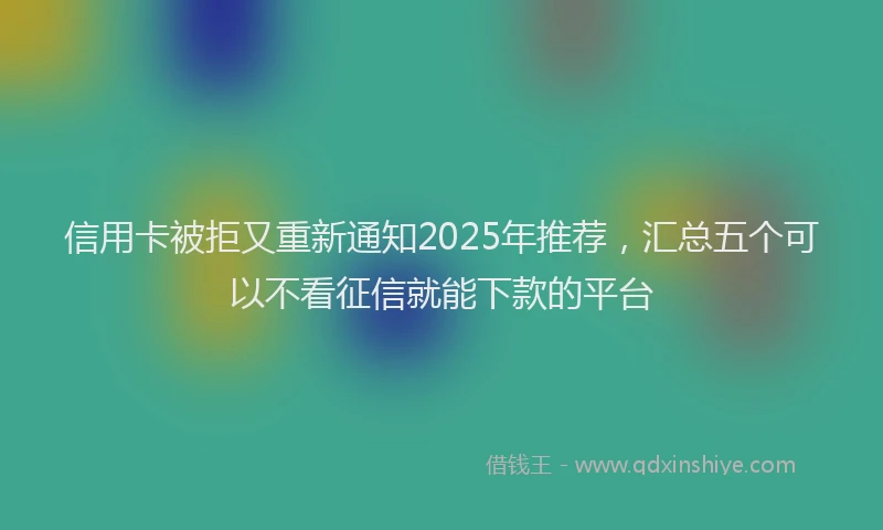信用卡被拒又重新通知2025年推荐，汇总五个可以不看征信就能下款的平台