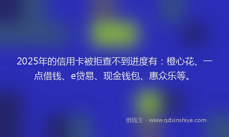 2025年的信用卡被拒查不到进度有：橙心花、一点借钱、e贷易、现金钱包、惠众乐等。