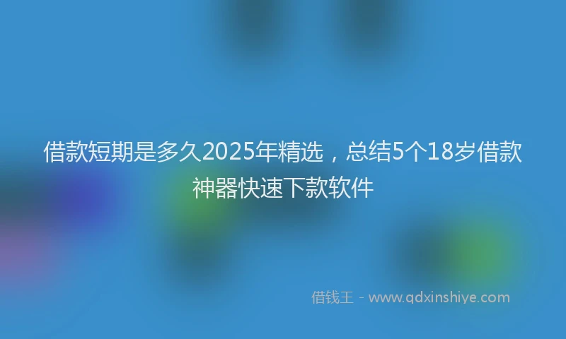 借款短期是多久2025年精选，总结5个18岁借款神器快速下款软件