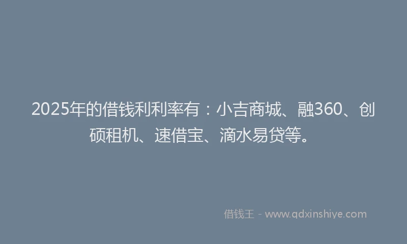 2025年的借钱利利率有：小吉商城、融360、创硕租机、速借宝、滴水易贷等。