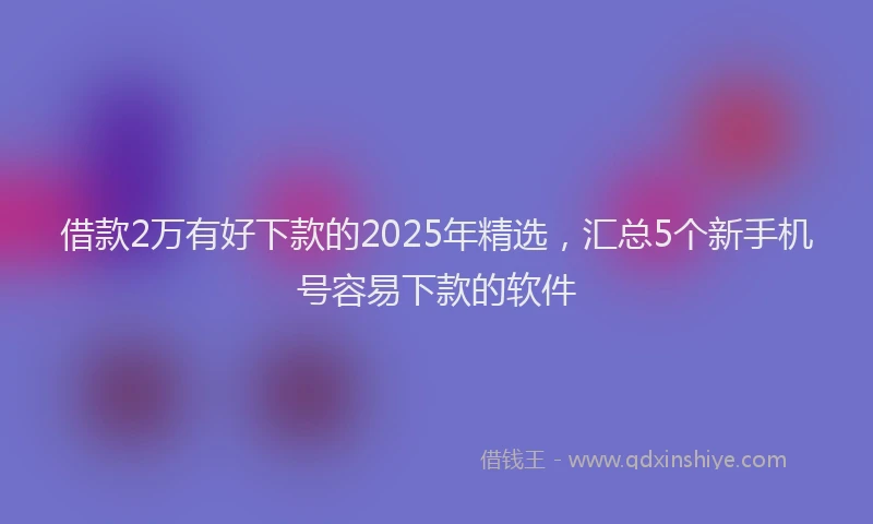 借款2万有好下款的2025年精选，汇总5个新手机号容易下款的软件