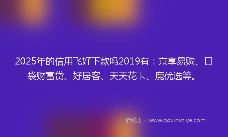 2025年的信用飞好下款吗2019有：京享易购、口袋财富贷、好居客、天天花卡、鹿优选等。