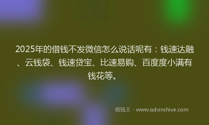 2025年的借钱不发微信怎么说话呢有：钱速达融、云钱袋、钱速贷宝、比速易购、百度度小满有钱花等。