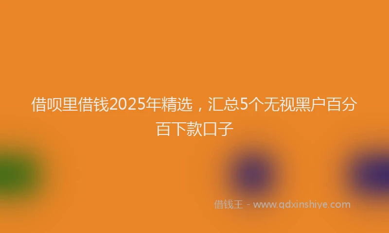借呗里借钱2025年精选，汇总5个无视黑户百分百下款口子