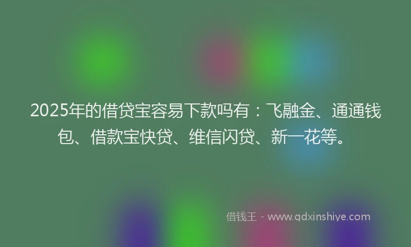 2025年的借贷宝容易下款吗有：飞融金、通通钱包、借款宝快贷、维信闪贷、新一花等。