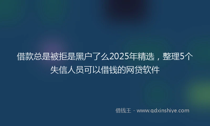 借款总是被拒是黑户了么2025年精选，整理5个失信人员可以借钱的网贷软件