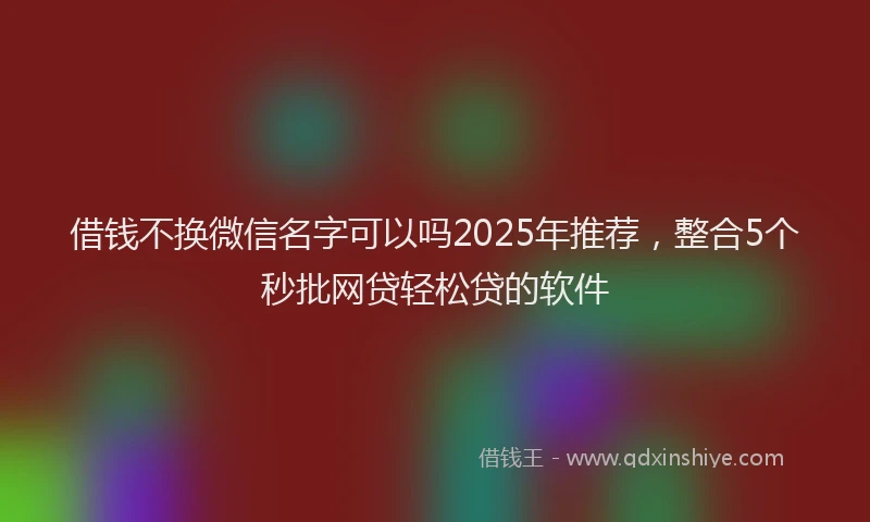 借钱不换微信名字可以吗2025年推荐，整合5个秒批网贷轻松贷的软件