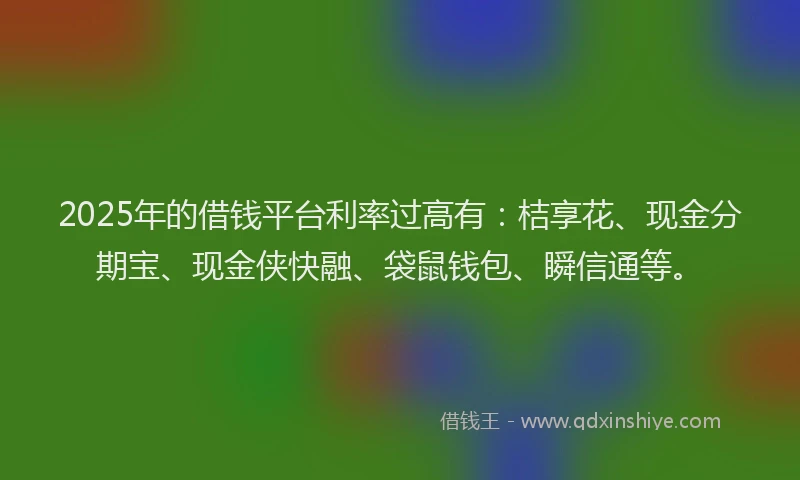 2025年的借钱平台利率过高有：桔享花、现金分期宝、现金侠快融、袋鼠钱包、瞬信通等。