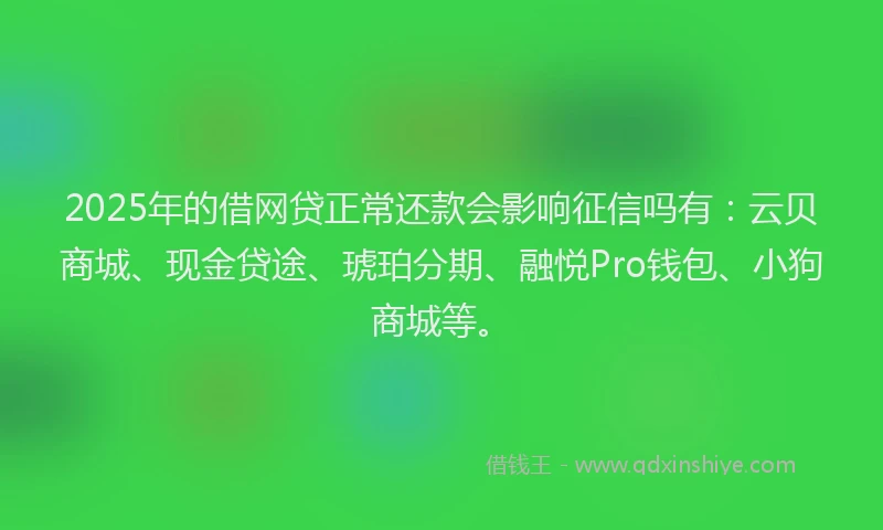 2025年的借网贷正常还款会影响征信吗有：云贝商城、现金贷途、琥珀分期、融悦Pro钱包、小狗商城等。