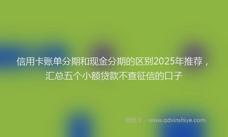信用卡账单分期和现金分期的区别2025年推荐，汇总五个小额贷款不查征信的口子