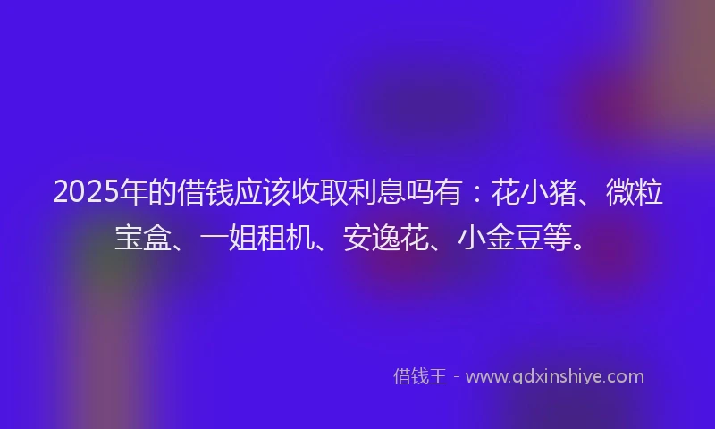 2025年的借钱应该收取利息吗有：花小猪、微粒宝盒、一姐租机、安逸花、小金豆等。