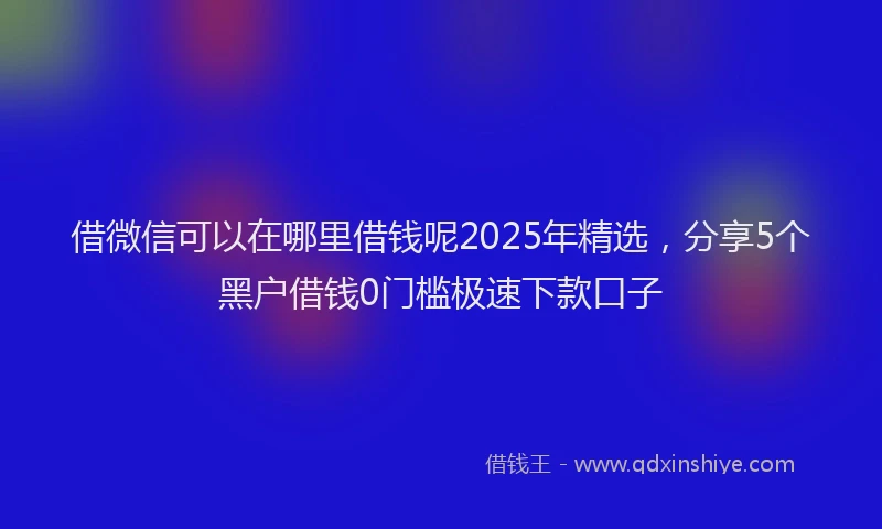 借微信可以在哪里借钱呢2025年精选，分享5个黑户借钱0门槛极速下款口子
