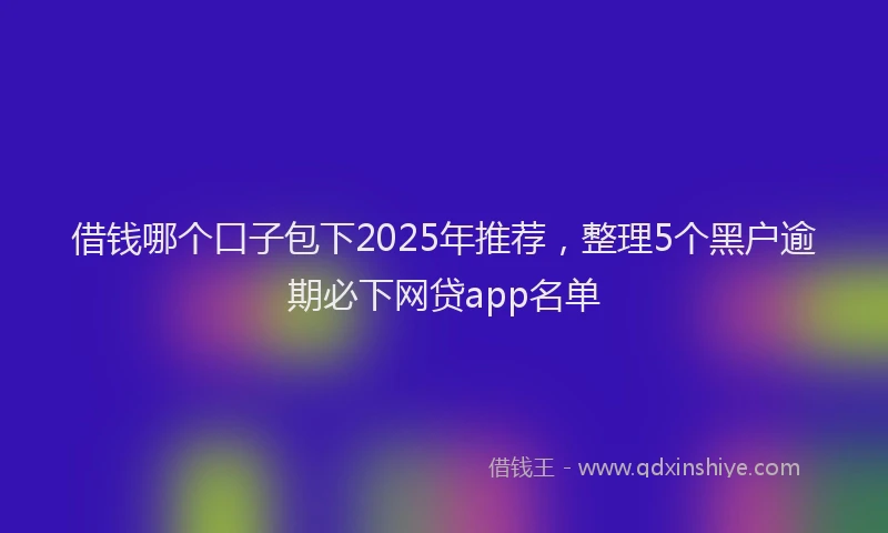 借钱哪个口子包下2025年推荐，整理5个黑户逾期必下网贷app名单