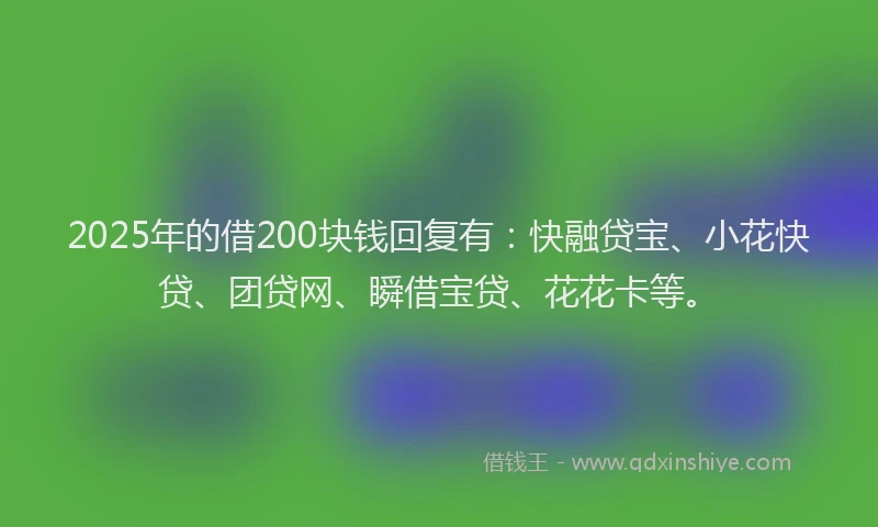 2025年的借200块钱回复有：快融贷宝、小花快贷、团贷网、瞬借宝贷、花花卡等。