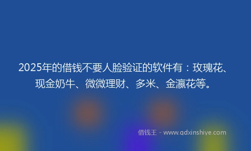 2025年的借钱不要人脸验证的软件有：玫瑰花、现金奶牛、微微理财、多米、金瀛花等。