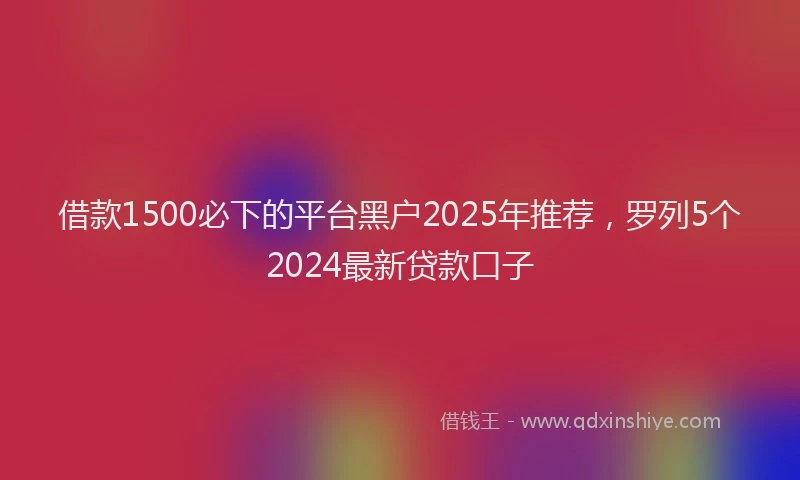 借款1500必下的平台黑户2025年推荐，罗列5个2024最新贷款口子