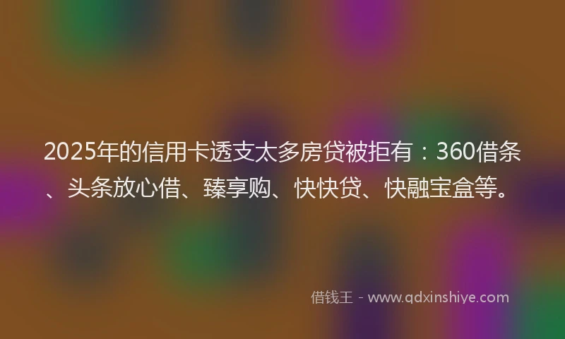 2025年的信用卡透支太多房贷被拒有：360借条、头条放心借、臻享购、快快贷、快融宝盒等。