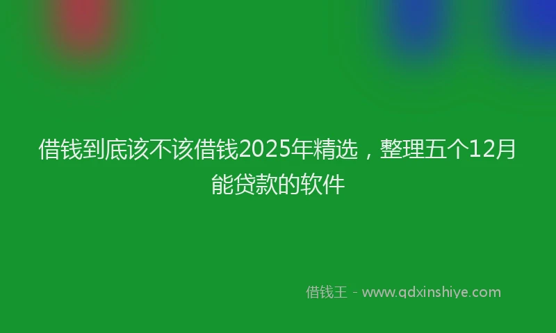 借钱到底该不该借钱2025年精选，整理五个12月能贷款的软件