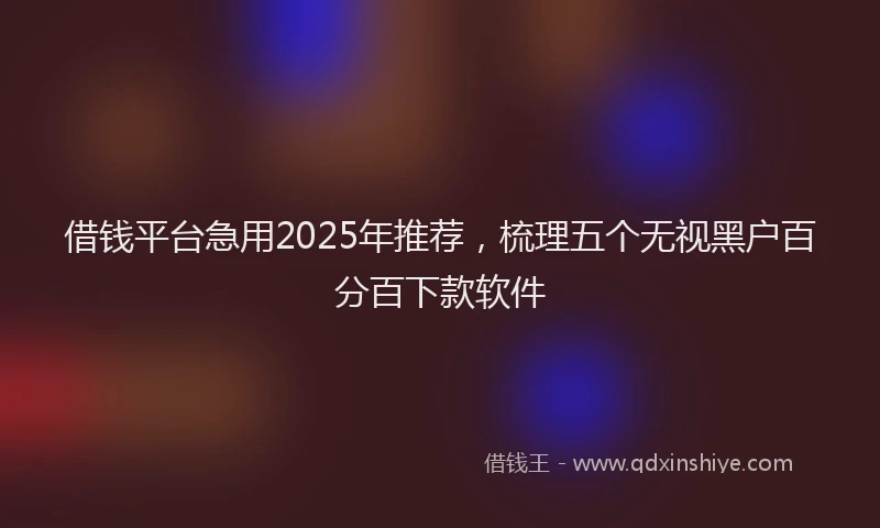 借钱平台急用2025年推荐，梳理五个无视黑户百分百下款软件
