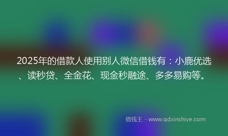 2025年的借款人使用别人微信借钱有：小鹿优选、读秒贷、全金花、现金秒融途、多多易购等。