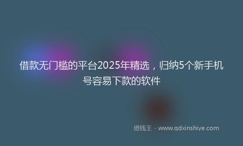 借款无门槛的平台2025年精选，归纳5个新手机号容易下款的软件