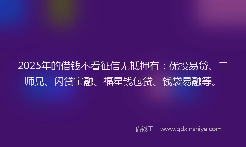 2025年的借钱不看征信无抵押有：优投易贷、二师兄、闪贷宝融、福星钱包贷、钱袋易融等。