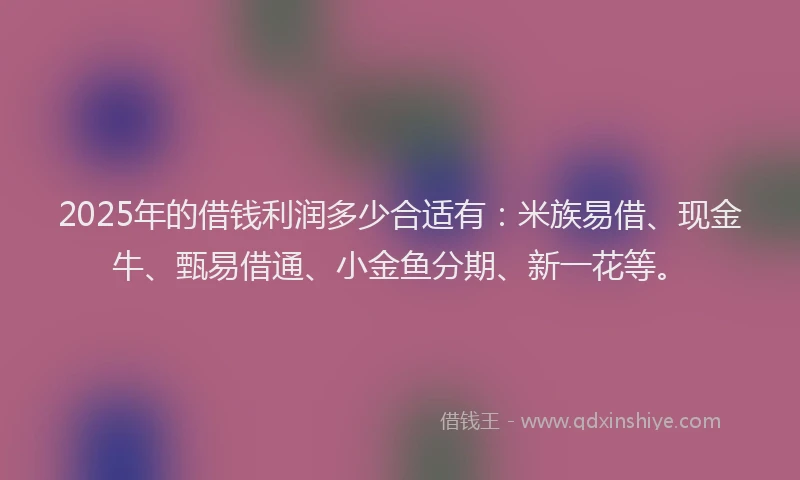 2025年的借钱利润多少合适有：米族易借、现金牛、甄易借通、小金鱼分期、新一花等。