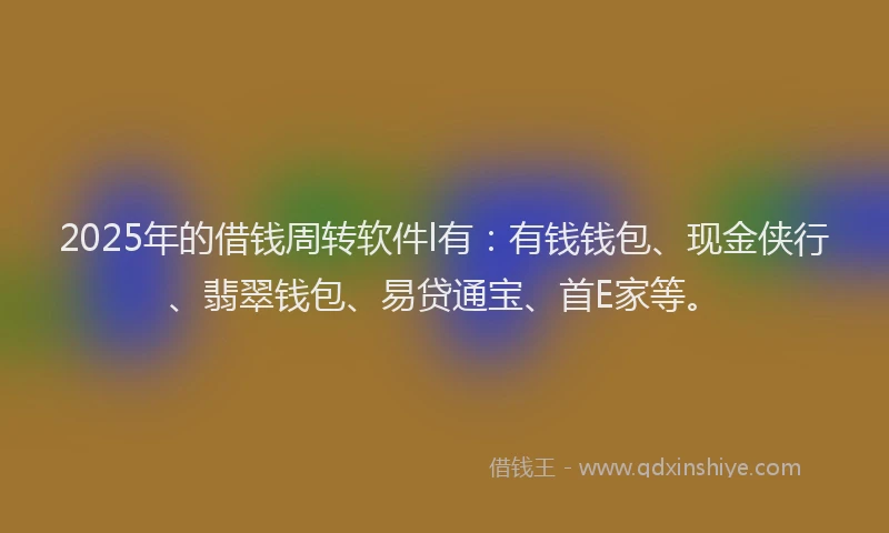 2025年的借钱周转软件l有：有钱钱包、现金侠行、翡翠钱包、易贷通宝、首E家等。