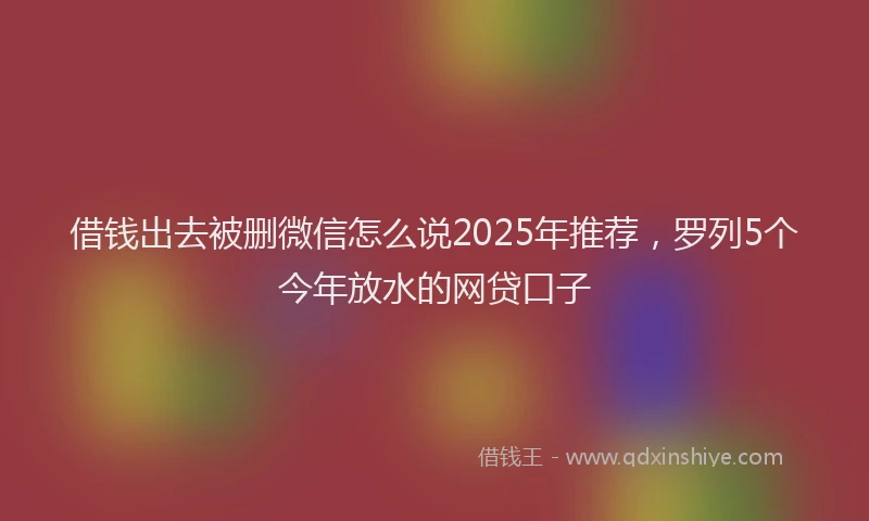 借钱出去被删微信怎么说2025年推荐，罗列5个今年放水的网贷口子