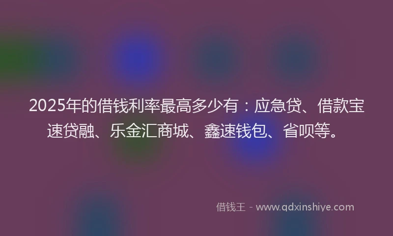 2025年的借钱利率最高多少有：应急贷、借款宝速贷融、乐金汇商城、鑫速钱包、省呗等。
