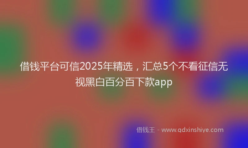借钱平台可信2025年精选，汇总5个不看征信无视黑白百分百下款app