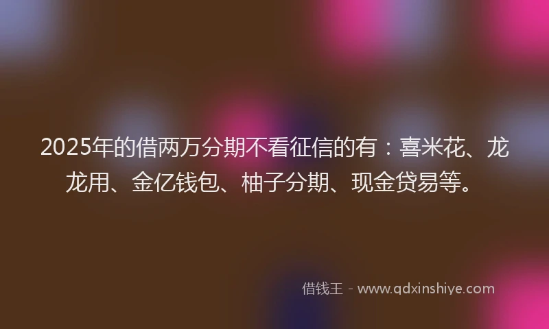 2025年的借两万分期不看征信的有：喜米花、龙龙用、金亿钱包、柚子分期、现金贷易等。